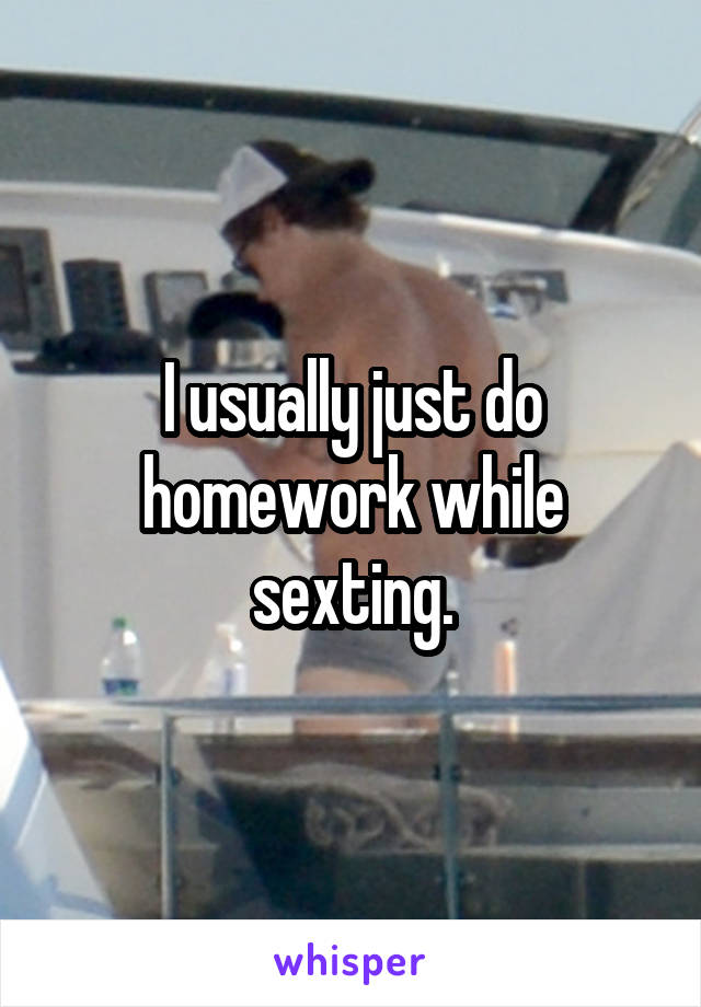 I usually just do
homework while sexting.