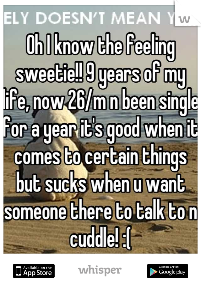 Oh I know the feeling sweetie!! 9 years of my life, now 26/m n been single for a year it's good when it comes to certain things but sucks when u want someone there to talk to n cuddle! :(