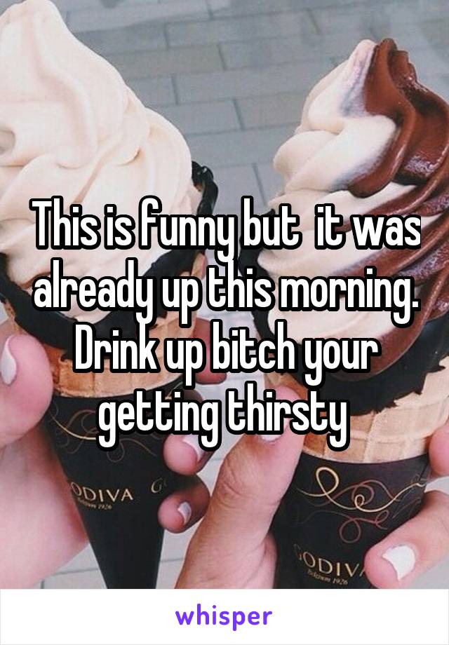This is funny but  it was already up this morning.
Drink up bitch your getting thirsty 