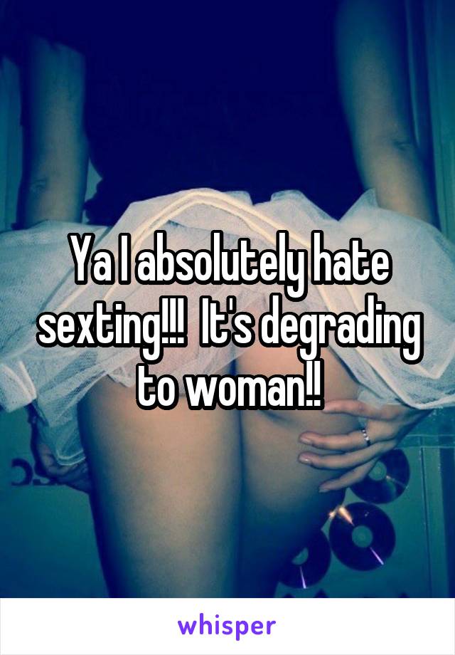 Ya I absolutely hate sexting!!!  It's degrading to woman!!