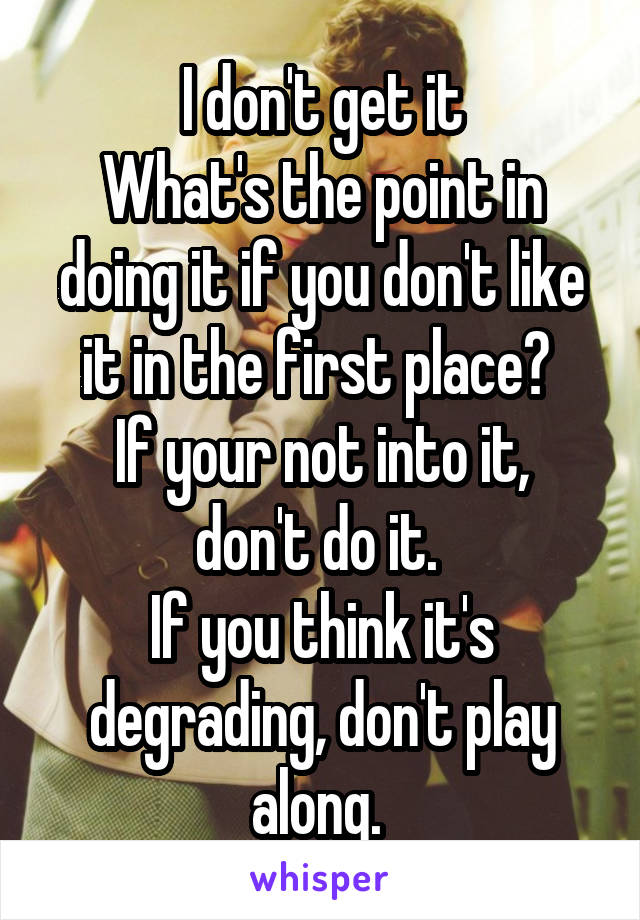 I don't get it
What's the point in doing it if you don't like it in the first place? 
If your not into it, don't do it. 
If you think it's degrading, don't play along. 