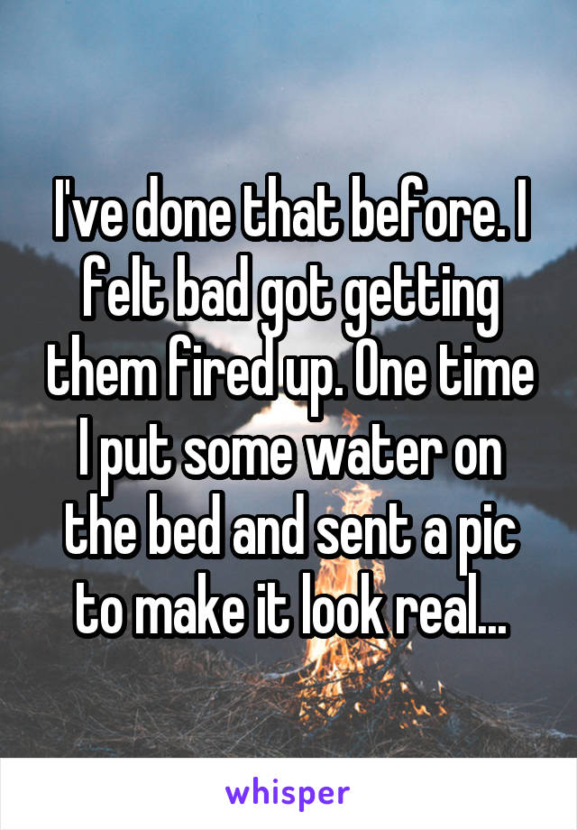 I've done that before. I felt bad got getting them fired up. One time I put some water on the bed and sent a pic to make it look real...
