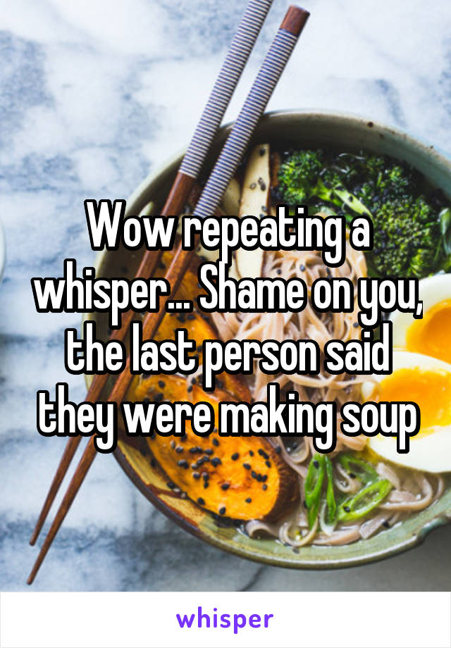 Wow repeating a whisper... Shame on you, the last person said they were making soup