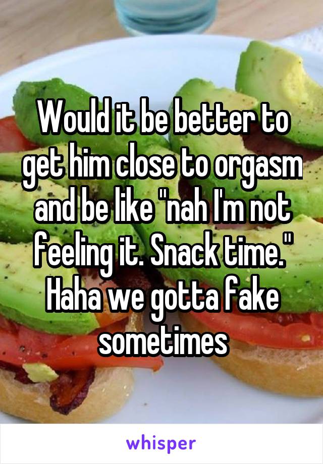 Would it be better to get him close to orgasm and be like "nah I'm not feeling it. Snack time." Haha we gotta fake sometimes