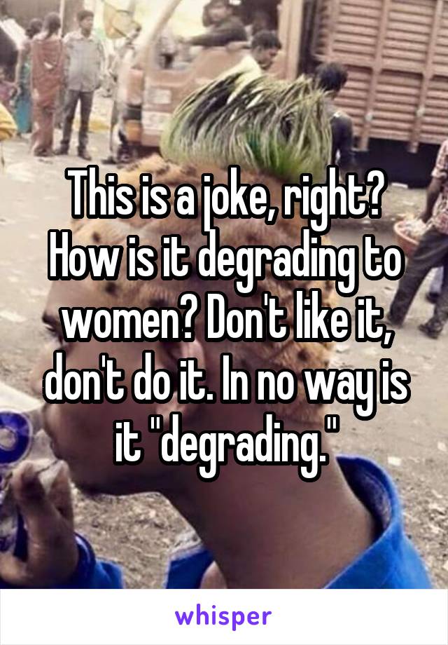 This is a joke, right? How is it degrading to women? Don't like it, don't do it. In no way is it "degrading."