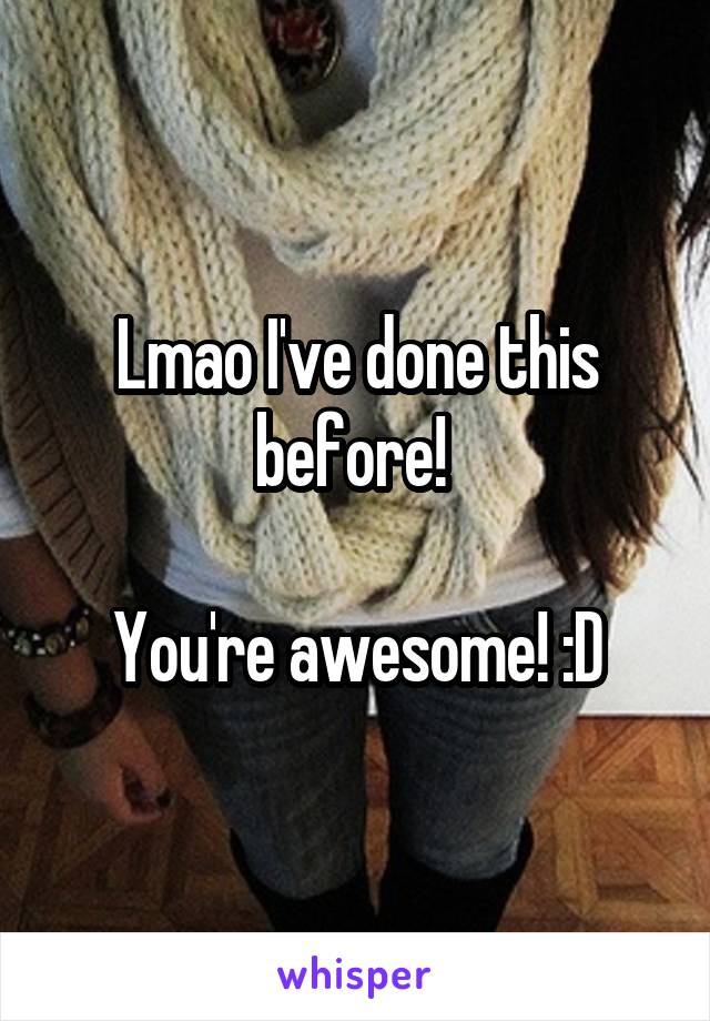 Lmao I've done this before! 

You're awesome! :D