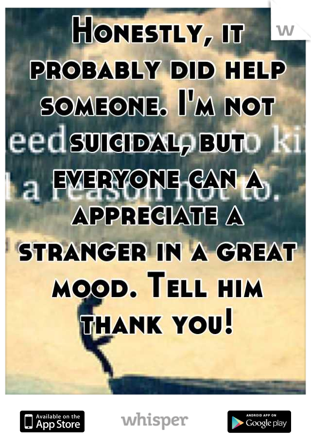Honestly, it probably did help someone. I'm not suicidal, but everyone can a appreciate a 
stranger in a great mood. Tell him 
thank you!