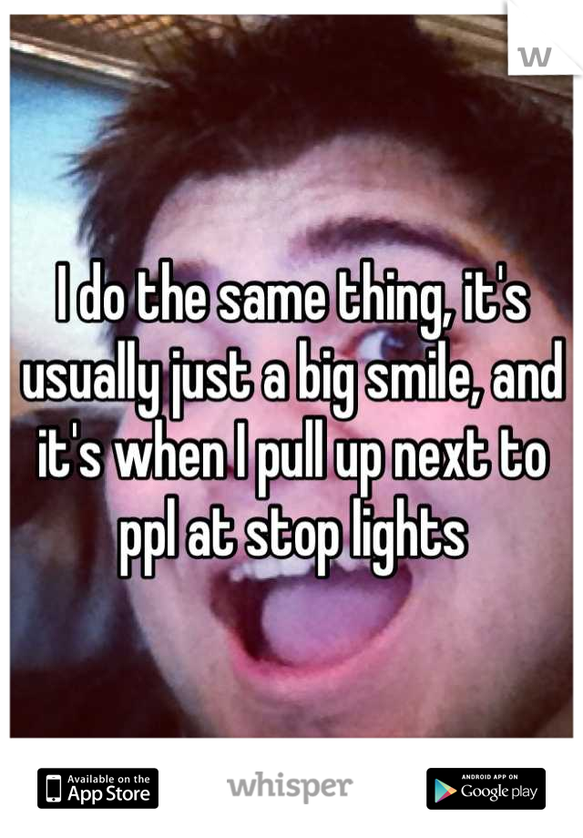 I do the same thing, it's usually just a big smile, and it's when I pull up next to ppl at stop lights