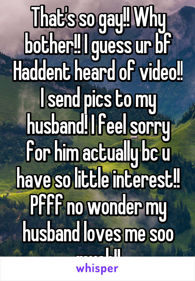 That's so gay!! Why bother!! I guess ur bf Haddent heard of video!! I send pics to my husband! I feel sorry for him actually bc u have so little interest!! Pfff no wonder my husband loves me soo much!!