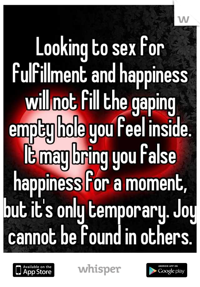 Looking to sex for fulfillment and happiness will not fill the gaping empty hole you feel inside. It may bring you false happiness for a moment, but it's only temporary. Joy cannot be found in others.