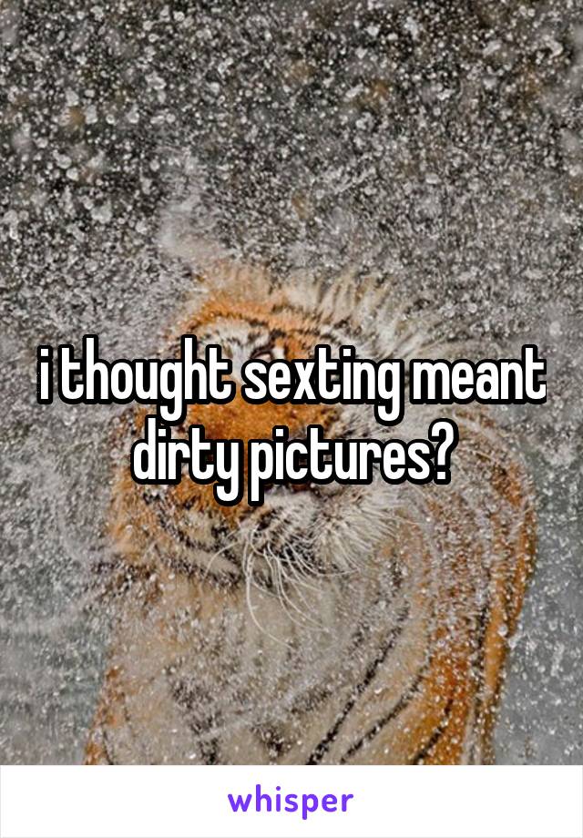 i thought sexting meant dirty pictures?