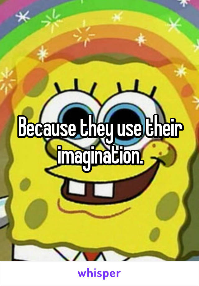 Because they use their imagination.