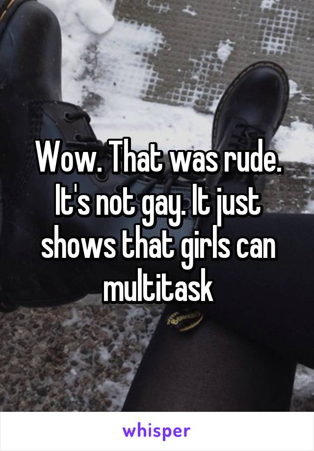 Wow. That was rude. It's not gay. It just shows that girls can multitask