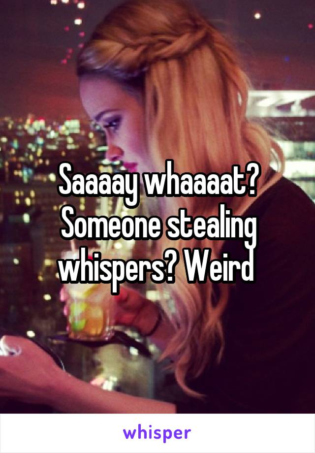 Saaaay whaaaat? Someone stealing whispers? Weird 