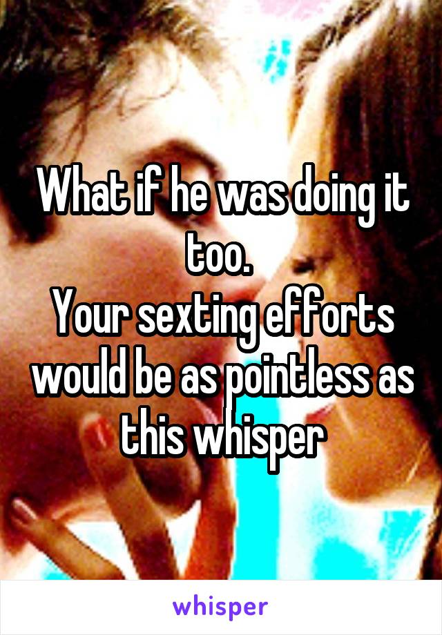 What if he was doing it too. 
Your sexting efforts would be as pointless as this whisper