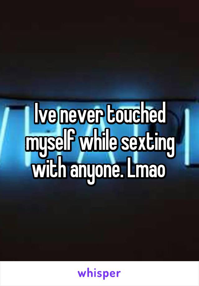 Ive never touched myself while sexting with anyone. Lmao 