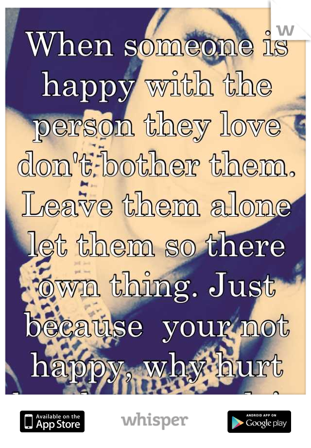 When someone is happy with the person they love don't bother them. Leave them alone let them so there own thing. Just because  your not happy, why hurt break two people! ❤