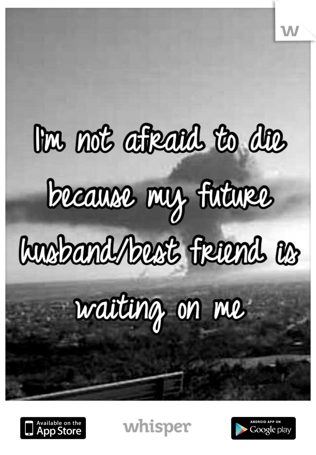 I'm not afraid to die because my future husband/best friend is waiting on me
