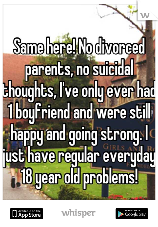 Same here! No divorced parents, no suicidal thoughts, I've only ever had 1 boyfriend and were still happy and going strong. I just have regular everyday 18 year old problems!