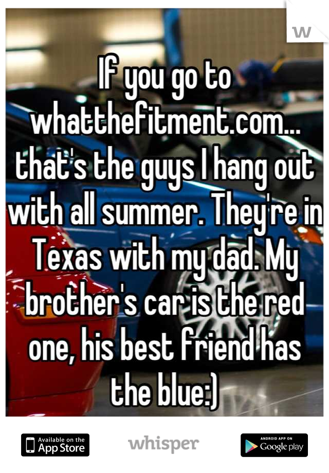If you go to whatthefitment.com...
that's the guys I hang out with all summer. They're in Texas with my dad. My brother's car is the red one, his best friend has
 the blue:) 