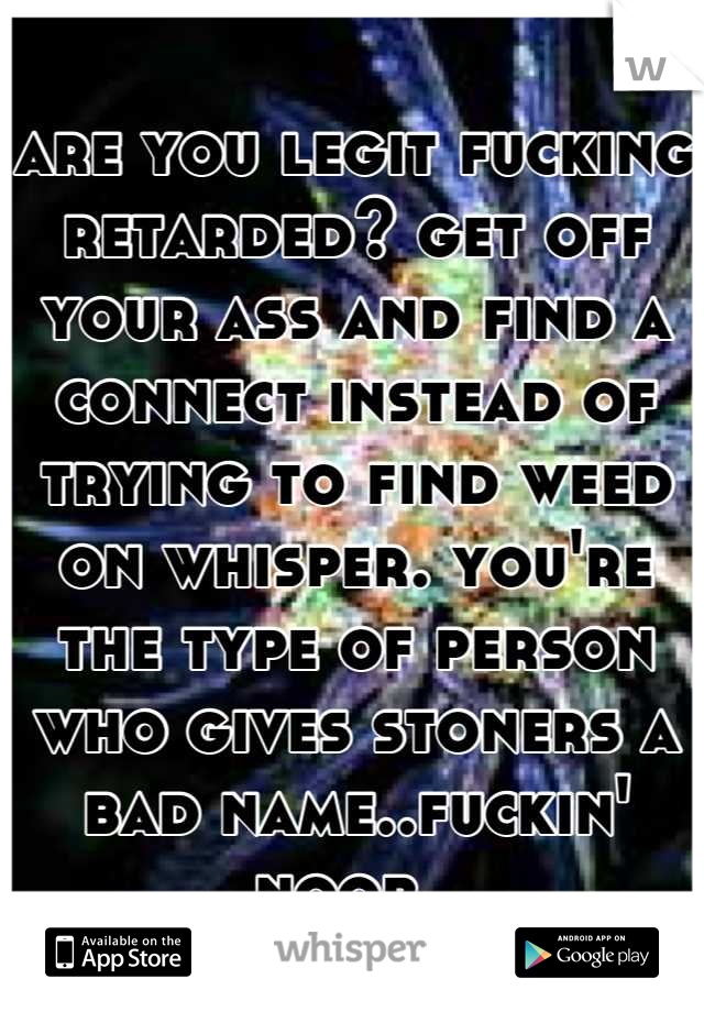 are you legit fucking retarded? get off your ass and find a connect instead of trying to find weed on whisper. you're the type of person who gives stoners a bad name..fuckin' noob. 