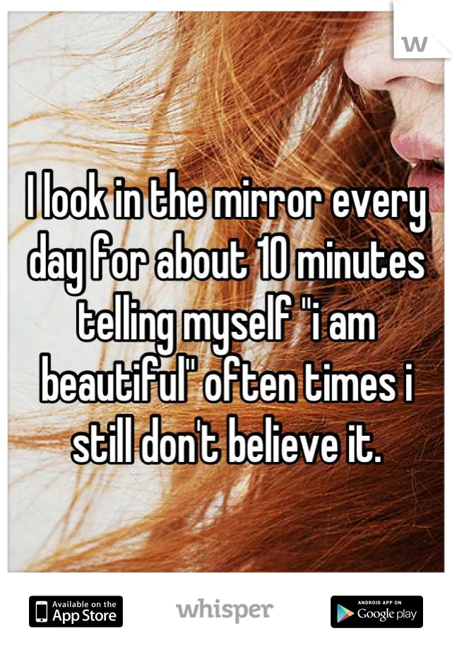 I look in the mirror every day for about 10 minutes telling myself "i am beautiful" often times i still don't believe it.