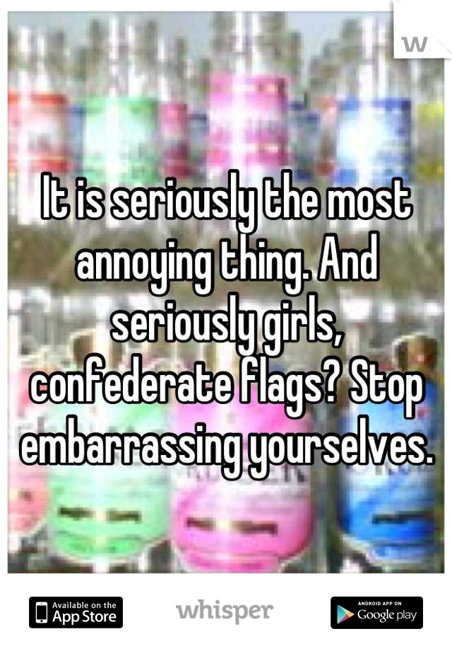 It is seriously the most annoying thing. And seriously girls, confederate flags? Stop embarrassing yourselves.