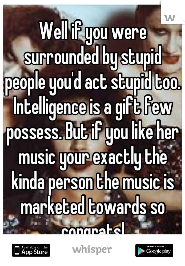 Well if you were surrounded by stupid people you'd act stupid too. Intelligence is a gift few possess. But if you like her music your exactly the kinda person the music is marketed towards so congrats!