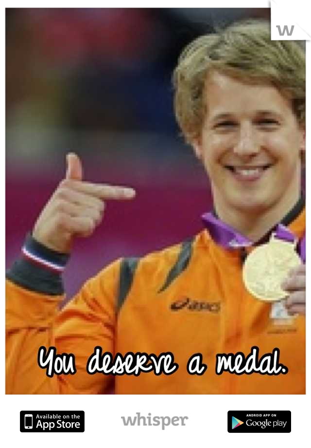 You deserve a medal.