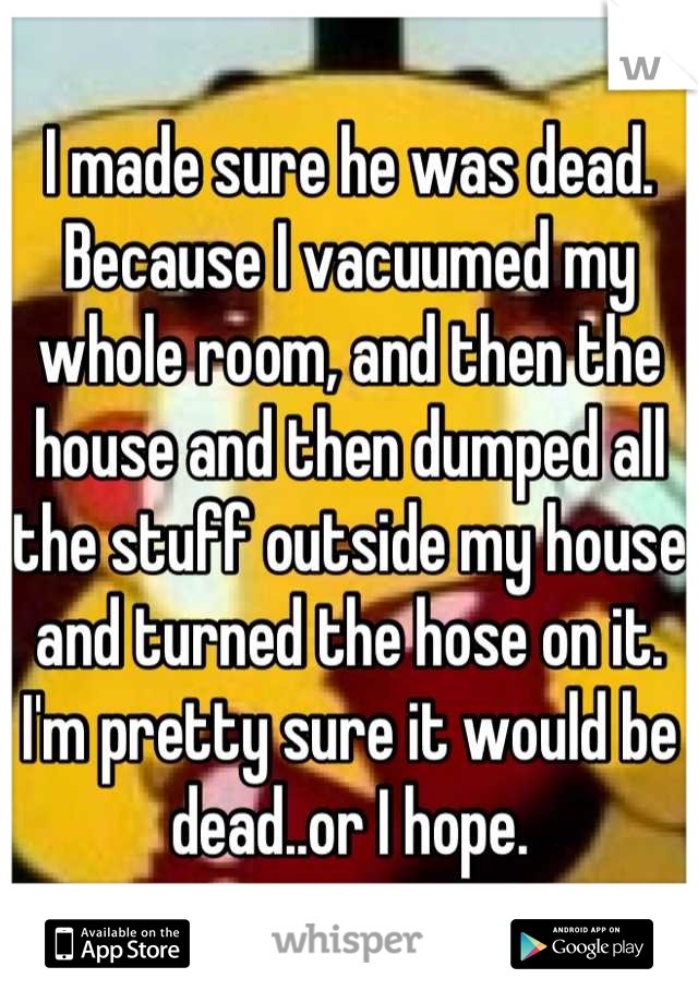 I made sure he was dead. Because I vacuumed my whole room, and then the house and then dumped all the stuff outside my house and turned the hose on it. I'm pretty sure it would be dead..or I hope.