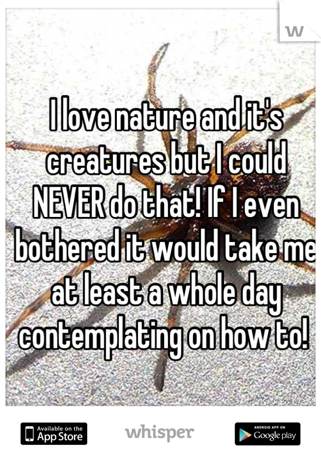 I love nature and it's creatures but I could NEVER do that! If I even bothered it would take me at least a whole day contemplating on how to! 