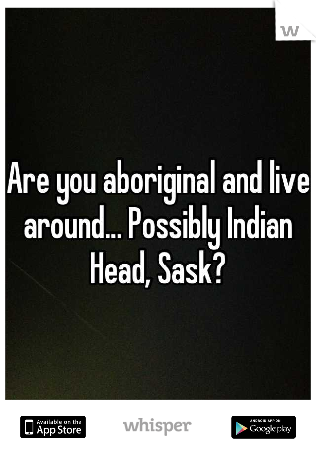 Are you aboriginal and live around... Possibly Indian Head, Sask?