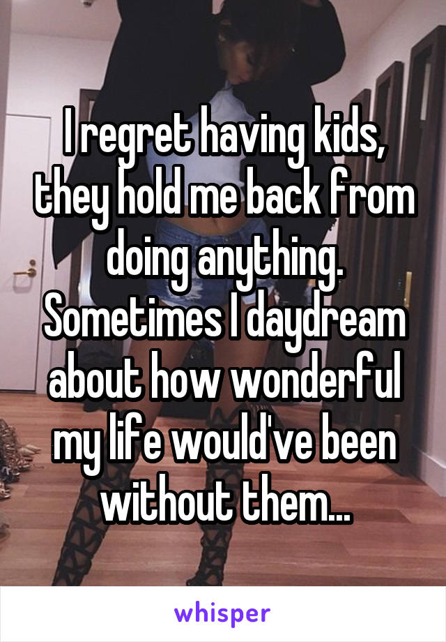I regret having kids, they hold me back from doing anything. Sometimes I daydream about how wonderful my life would've been without them...