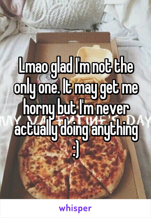 Lmao glad I'm not the only one. It may get me horny but I'm never actually doing anything :)