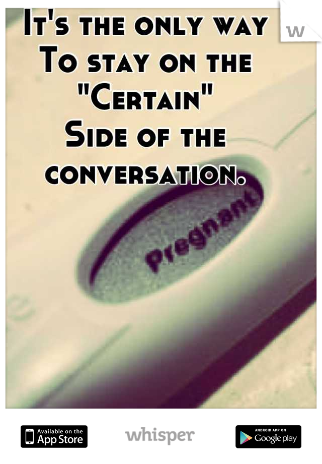 It's the only way
To stay on the 
"Certain"
Side of the conversation.