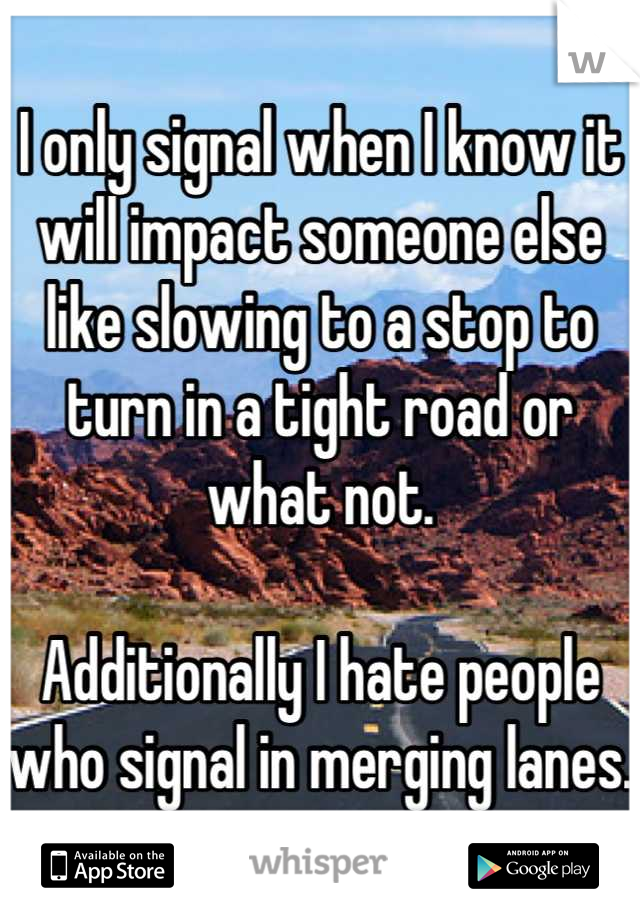 I only signal when I know it will impact someone else like slowing to a stop to turn in a tight road or what not. 

Additionally I hate people who signal in merging lanes. 