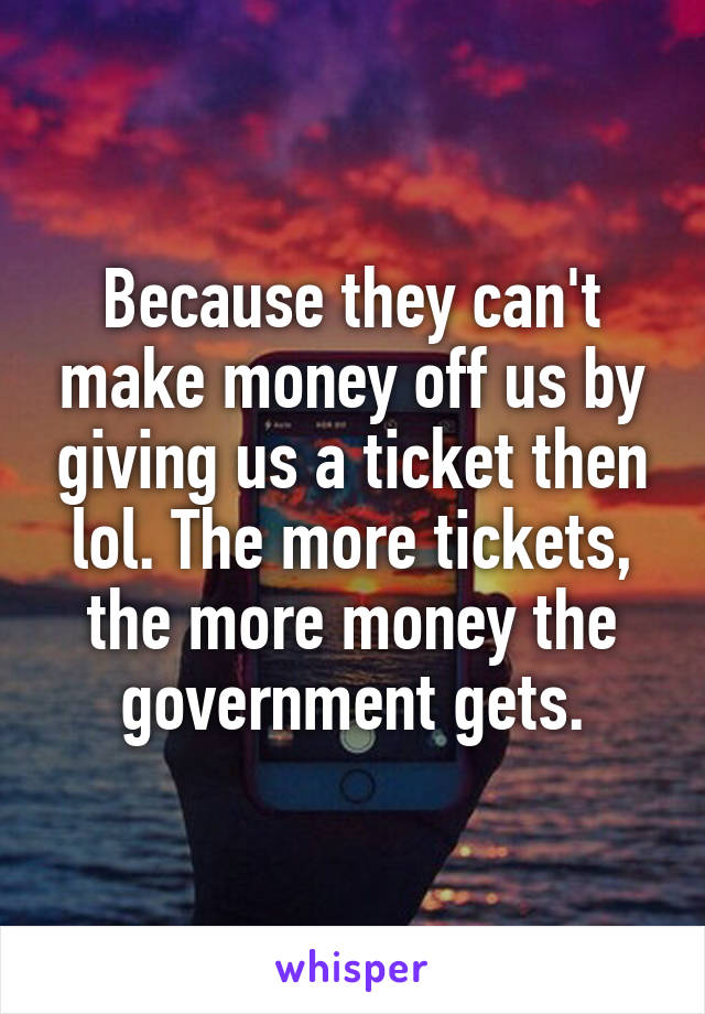 Because they can't make money off us by giving us a ticket then lol. The more tickets, the more money the government gets.