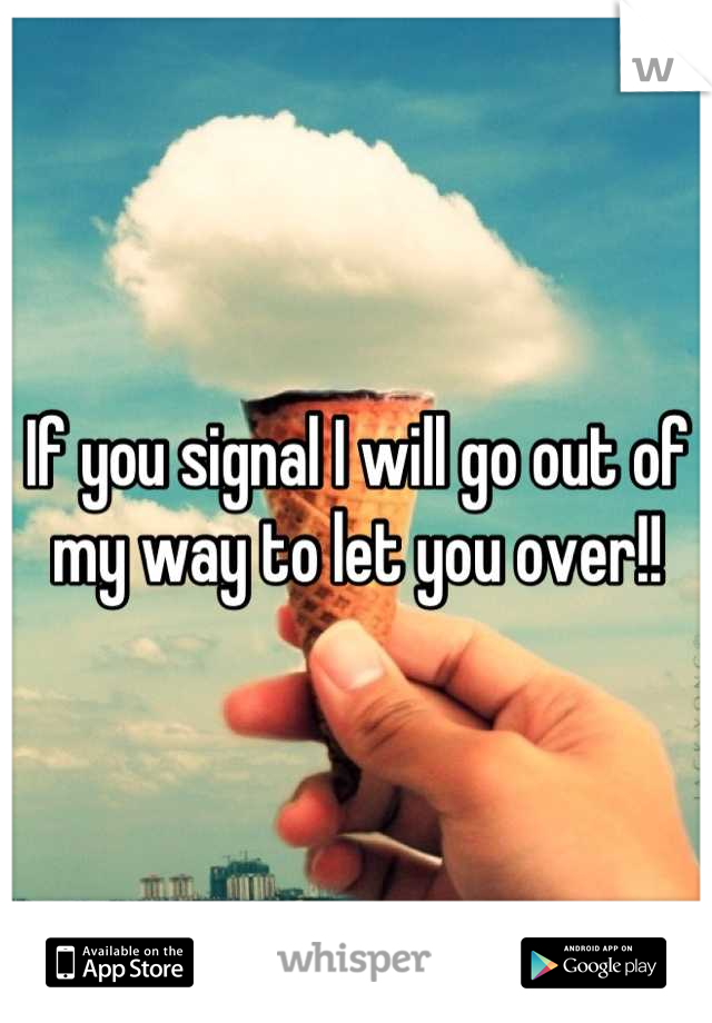 If you signal I will go out of my way to let you over!!