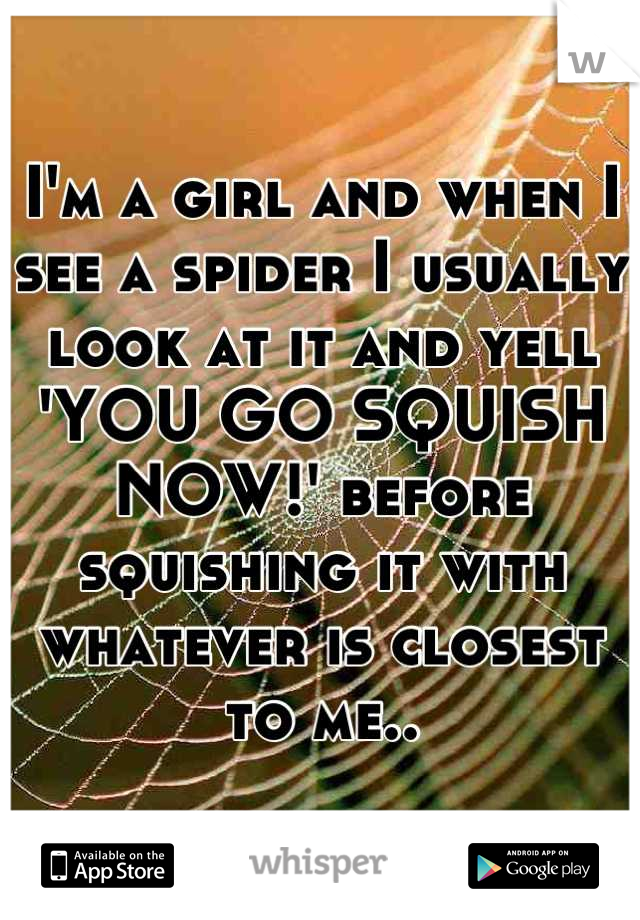 I'm a girl and when I see a spider I usually look at it and yell 'YOU GO SQUISH NOW!' before squishing it with whatever is closest to me..