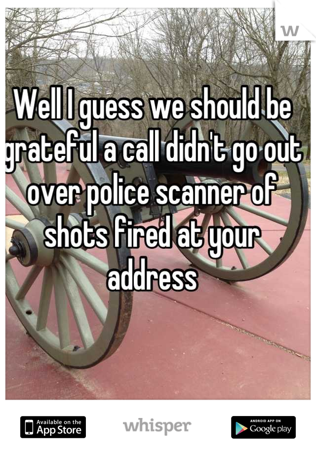 Well I guess we should be grateful a call didn't go out over police scanner of shots fired at your address