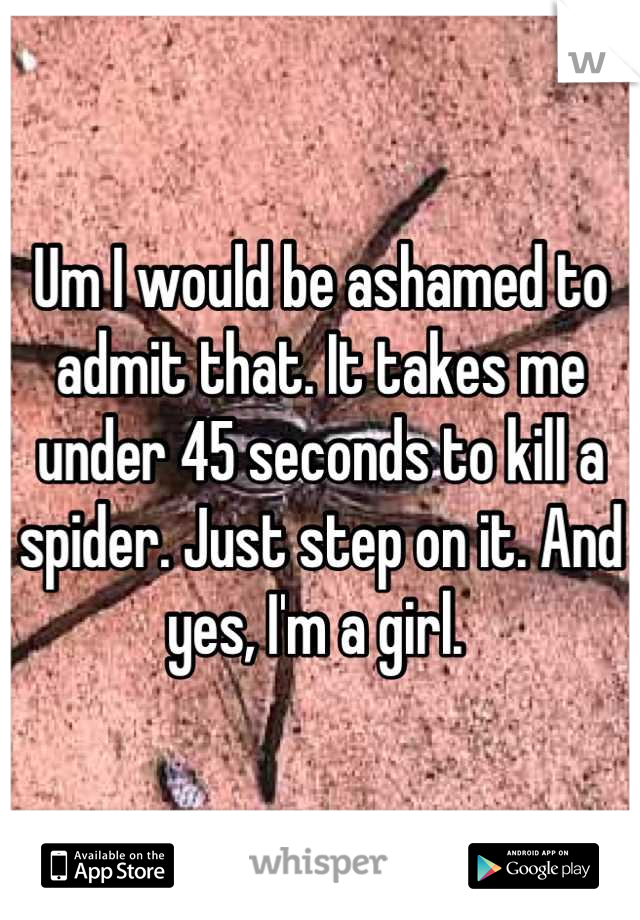 Um I would be ashamed to admit that. It takes me under 45 seconds to kill a spider. Just step on it. And yes, I'm a girl. 