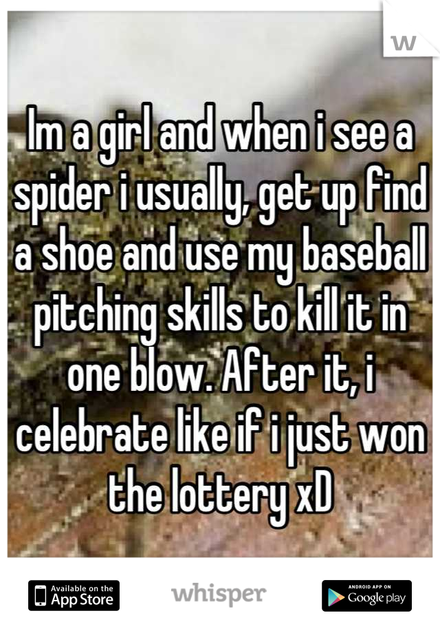 Im a girl and when i see a spider i usually, get up find a shoe and use my baseball pitching skills to kill it in one blow. After it, i celebrate like if i just won the lottery xD