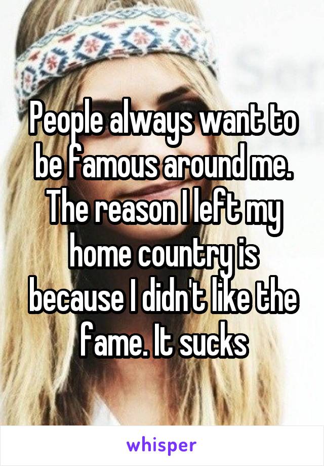 People always want to be famous around me. The reason I left my home country is because I didn't like the fame. It sucks