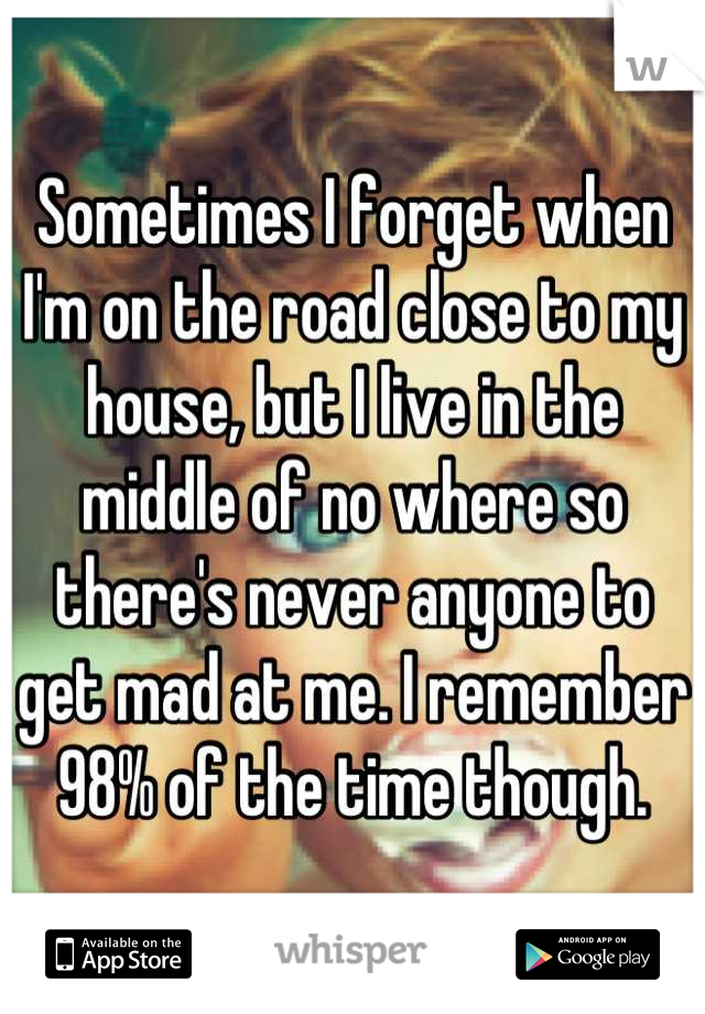 Sometimes I forget when I'm on the road close to my house, but I live in the middle of no where so there's never anyone to get mad at me. I remember 98% of the time though.