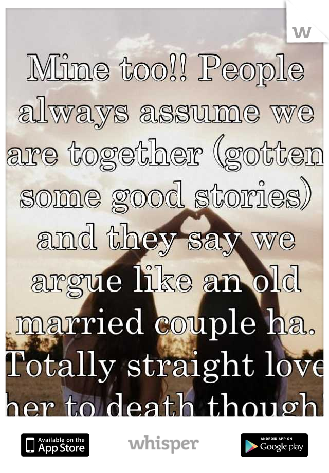 Mine too!! People always assume we are together (gotten some good stories) and they say we argue like an old married couple ha. Totally straight love her to death though! 