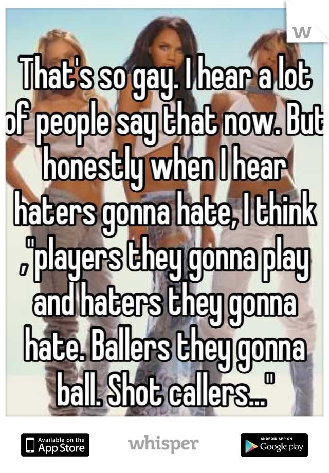 That's so gay. I hear a lot of people say that now. But honestly when I hear haters gonna hate, I think ,"players they gonna play and haters they gonna hate. Ballers they gonna ball. Shot callers..."