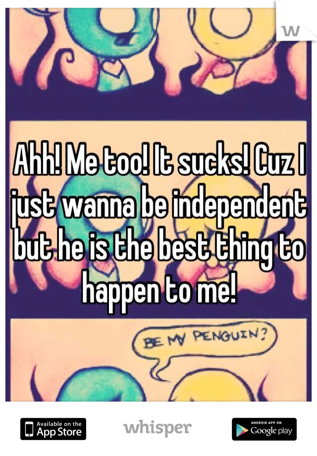 Ahh! Me too! It sucks! Cuz I just wanna be independent but he is the best thing to happen to me!