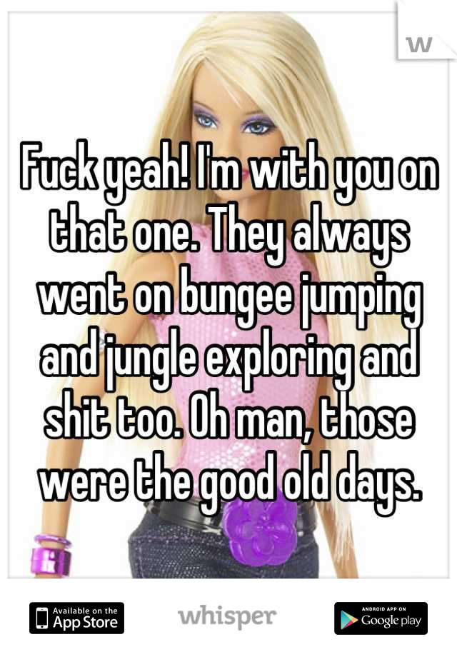 Fuck yeah! I'm with you on that one. They always went on bungee jumping and jungle exploring and shit too. Oh man, those were the good old days.