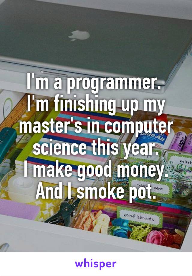 I'm a programmer. 
I'm finishing up my master's in computer science this year.
I make good money.
And I smoke pot.