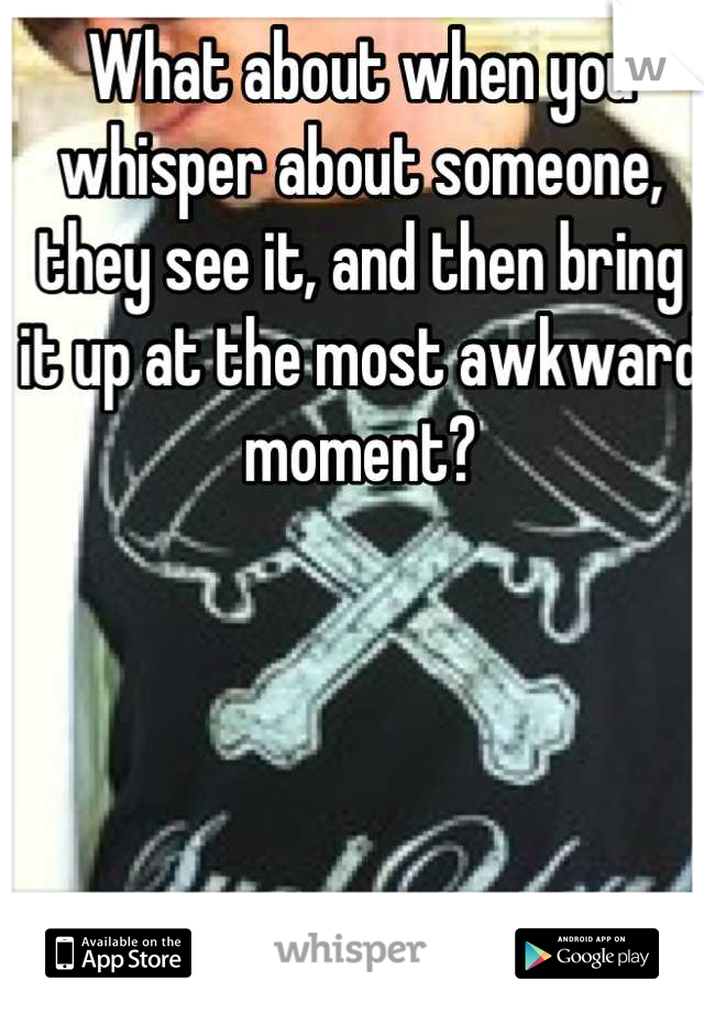 What about when you whisper about someone, they see it, and then bring it up at the most awkward moment?